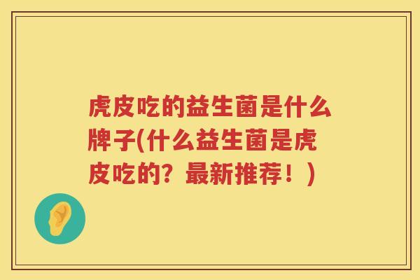 虎皮吃的益生菌是什么牌子(什么益生菌是虎皮吃的？最新推荐！)