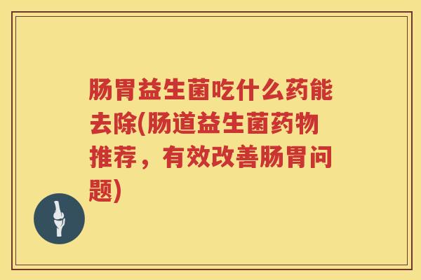肠胃益生菌吃什么药能去除(肠道益生菌药物推荐，有效改善肠胃问题)