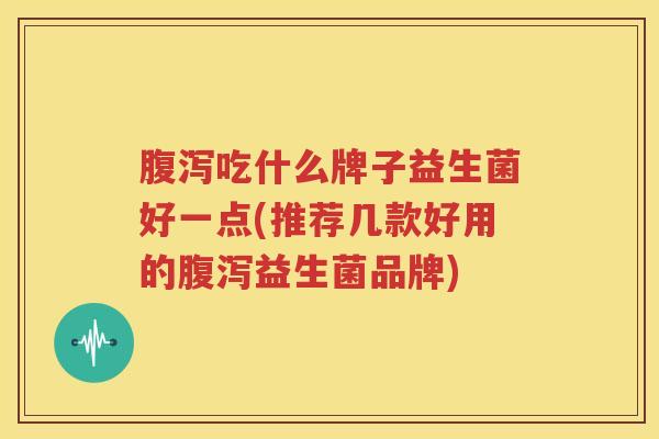 腹泻吃什么牌子益生菌好一点(推荐几款好用的腹泻益生菌品牌)