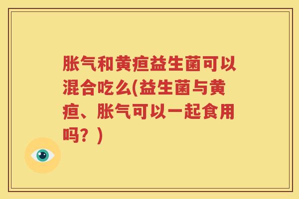 胀气和黄疸益生菌可以混合吃么(益生菌与黄疸、胀气可以一起食用吗？)