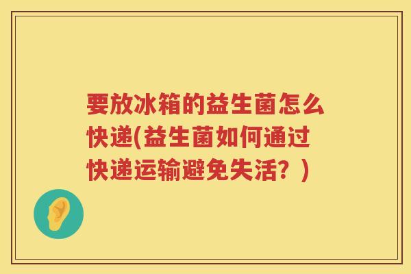 要放冰箱的益生菌怎么快递(益生菌如何通过快递运输避免失活？)