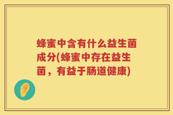 蜂蜜中含有什么益生菌成分(蜂蜜中存在益生菌，有益于肠道健康)