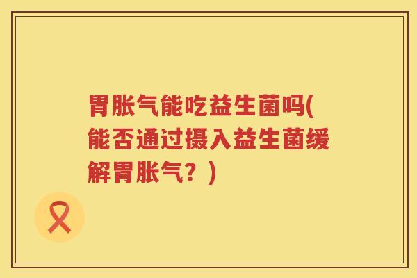 胃胀气能吃益生菌吗(能否通过摄入益生菌缓解胃胀气？)
