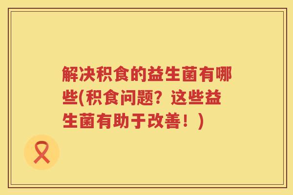 解决积食的益生菌有哪些(积食问题？这些益生菌有助于改善！)