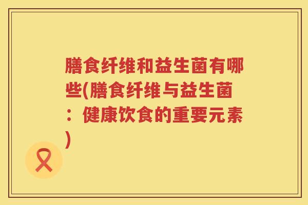 膳食纤维和益生菌有哪些(膳食纤维与益生菌：健康饮食的重要元素)