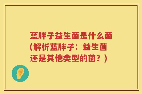 蓝胖子益生菌是什么菌(解析蓝胖子：益生菌还是其他类型的菌？)