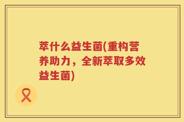 萃什么益生菌(重构营养助力，全新萃取多效益生菌)