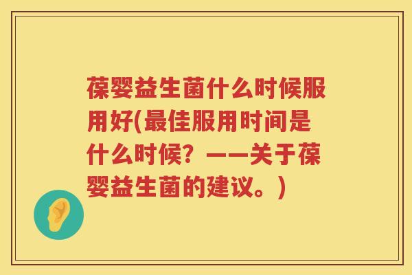 葆婴益生菌什么时候服用好(最佳服用时间是什么时候？——关于葆婴益生菌的建议。)
