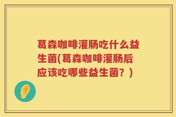 葛森咖啡灌肠吃什么益生菌(葛森咖啡灌肠后应该吃哪些益生菌？)