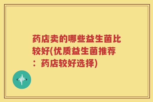 药店卖的哪些益生菌比较好(优质益生菌推荐：药店较好选择)