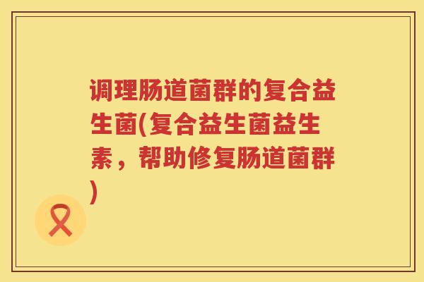 调理肠道菌群的复合益生菌(复合益生菌益生素，帮助修复肠道菌群)