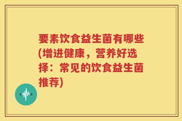 要素饮食益生菌有哪些(增进健康，营养好选择：常见的饮食益生菌推荐)