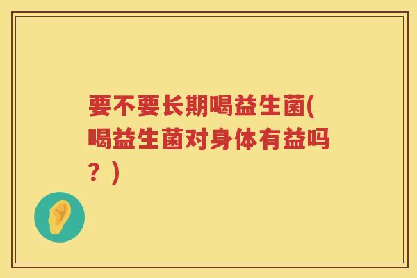 要不要长期喝益生菌(喝益生菌对身体有益吗？)
