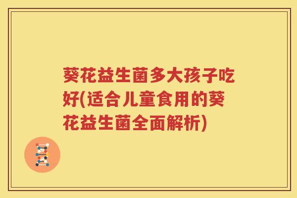 葵花益生菌多大孩子吃好(适合儿童食用的葵花益生菌全面解析)