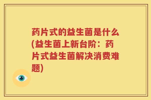 药片式的益生菌是什么(益生菌上新台阶：药片式益生菌解决消费难题)