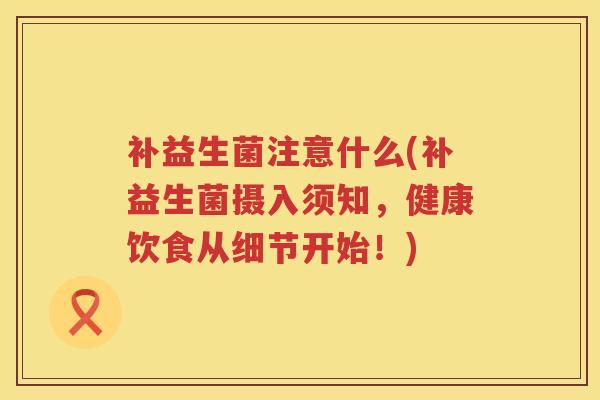 补益生菌注意什么(补益生菌摄入须知，健康饮食从细节开始！)