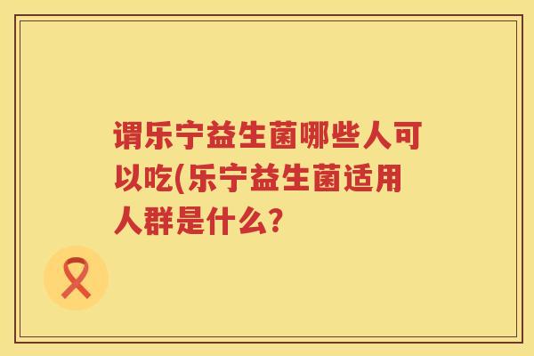 谓乐宁益生菌哪些人可以吃(乐宁益生菌适用人群是什么？
