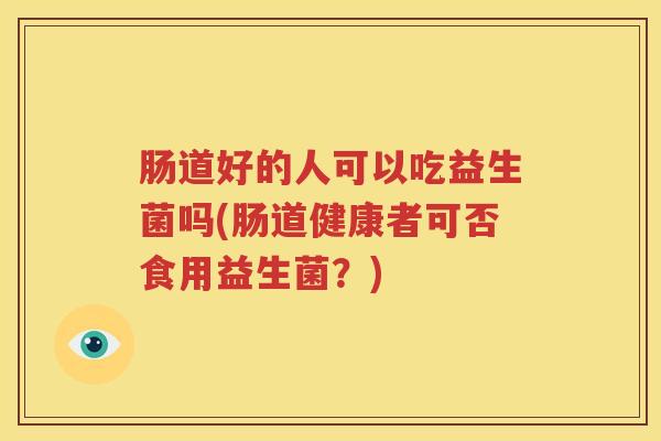 肠道好的人可以吃益生菌吗(肠道健康者可否食用益生菌？)