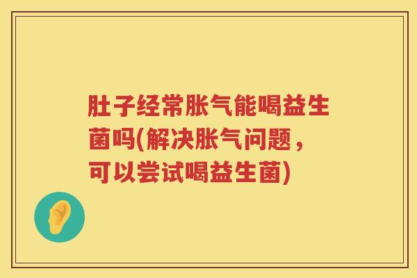 肚子经常胀气能喝益生菌吗(解决胀气问题，可以尝试喝益生菌)