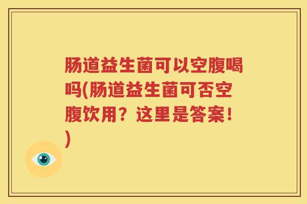 肠道益生菌可以空腹喝吗(肠道益生菌可否空腹饮用？这里是答案！)