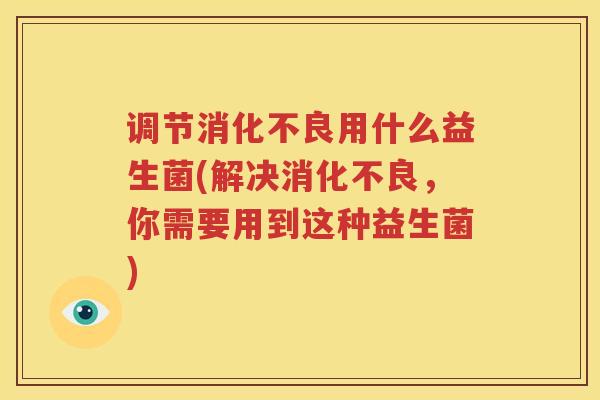 调节消化不良用什么益生菌(解决消化不良，你需要用到这种益生菌)