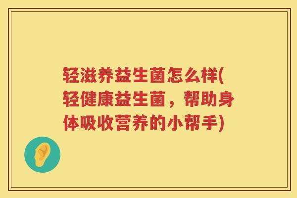 轻滋养益生菌怎么样(轻健康益生菌，帮助身体吸收营养的小帮手)