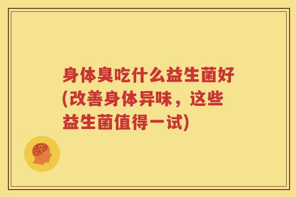 身体臭吃什么益生菌好(改善身体异味，这些益生菌值得一试)