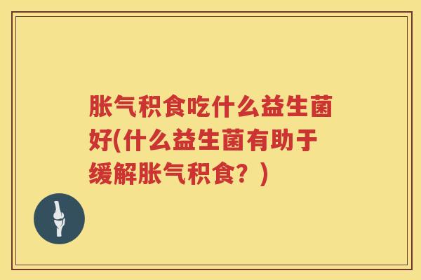 胀气积食吃什么益生菌好(什么益生菌有助于缓解胀气积食？)