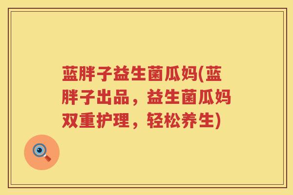 蓝胖子益生菌瓜妈(蓝胖子出品，益生菌瓜妈双重护理，轻松养生)