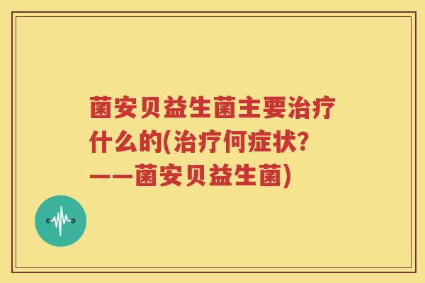 菌安贝益生菌主要治疗什么的(治疗何症状？——菌安贝益生菌)