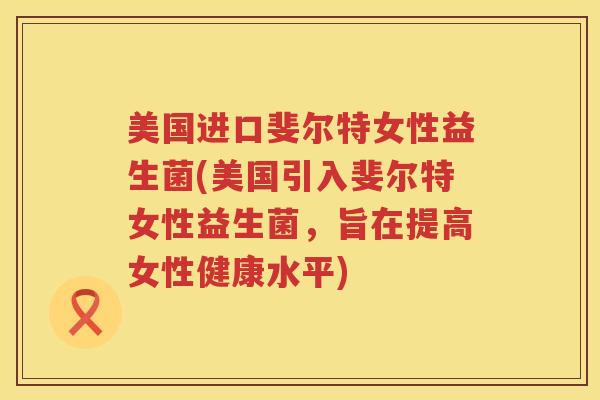 美国进口斐尔特女性益生菌(美国引入斐尔特女性益生菌，旨在提高女性健康水平)