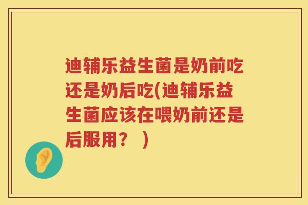 迪辅乐益生菌是奶前吃还是奶后吃(迪辅乐益生菌应该在喂奶前还是后服用？ )