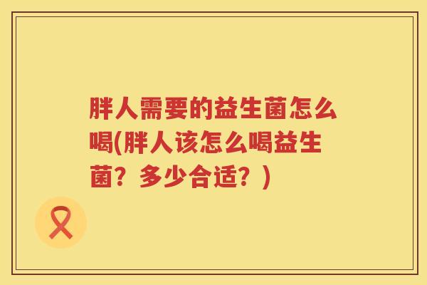 胖人需要的益生菌怎么喝(胖人该怎么喝益生菌？多少合适？)