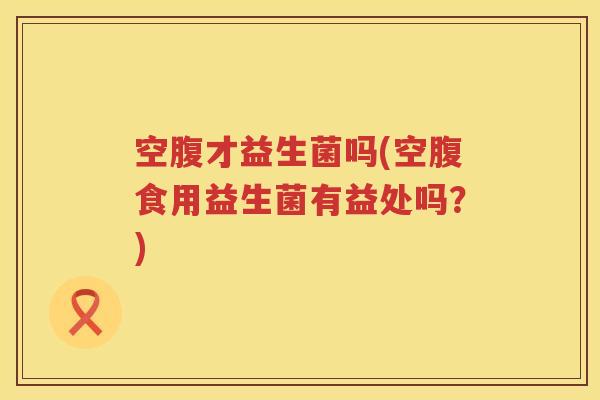空腹才益生菌吗(空腹食用益生菌有益处吗？)