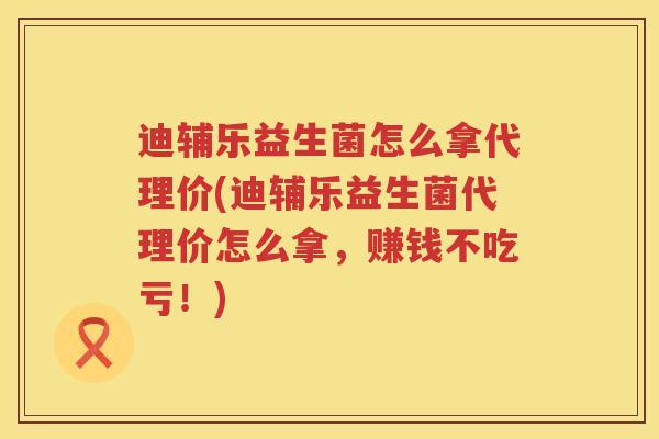 迪辅乐益生菌怎么拿代理价(迪辅乐益生菌代理价怎么拿，赚钱不吃亏！)