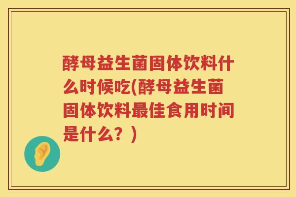 酵母益生菌固体饮料什么时候吃(酵母益生菌固体饮料最佳食用时间是什么？)