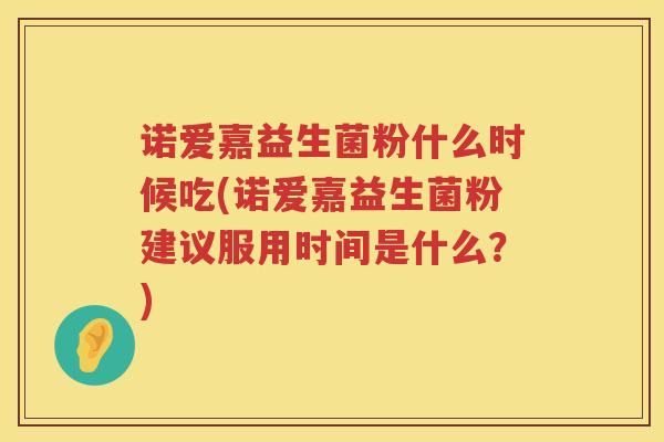 诺爱嘉益生菌粉什么时候吃(诺爱嘉益生菌粉建议服用时间是什么？)