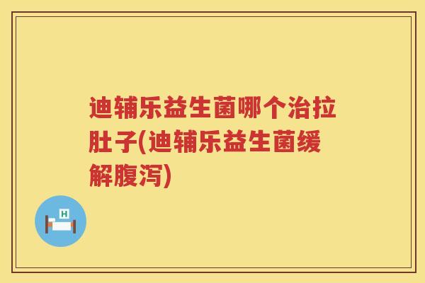 迪辅乐益生菌哪个治拉肚子(迪辅乐益生菌缓解腹泻)