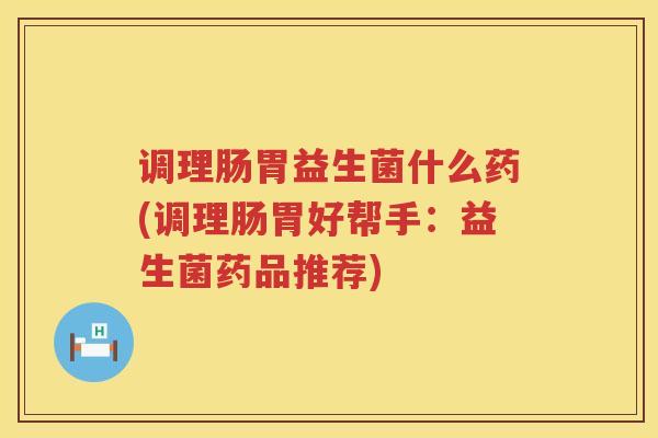 调理肠胃益生菌什么药(调理肠胃好帮手：益生菌药品推荐)