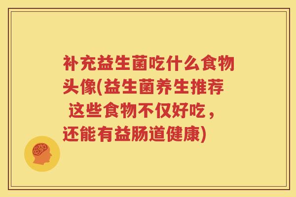 补充益生菌吃什么食物头像(益生菌养生推荐 这些食物不仅好吃，还能有益肠道健康)