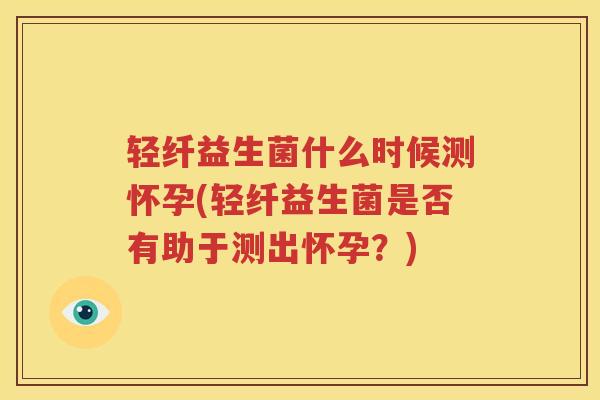 轻纤益生菌什么时候测怀孕(轻纤益生菌是否有助于测出怀孕？)
