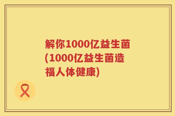 解你1000亿益生菌(1000亿益生菌造福人体健康)