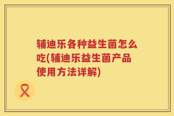 辅迪乐各种益生菌怎么吃(辅迪乐益生菌产品使用方法详解)