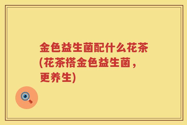 金色益生菌配什么花茶(花茶搭金色益生菌，更养生)