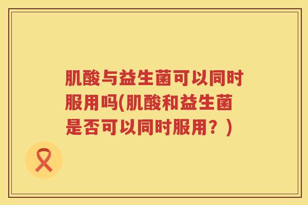 肌酸与益生菌可以同时服用吗(肌酸和益生菌是否可以同时服用？)