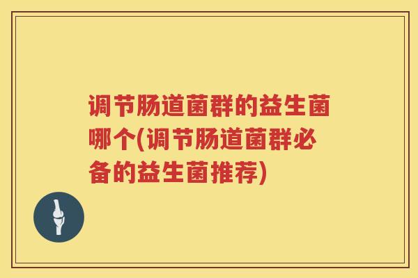 调节肠道菌群的益生菌哪个(调节肠道菌群必备的益生菌推荐)