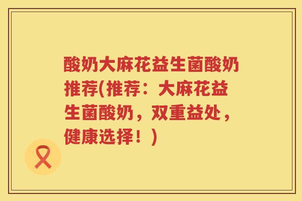 酸奶大麻花益生菌酸奶推荐(推荐：大麻花益生菌酸奶，双重益处，健康选择！)