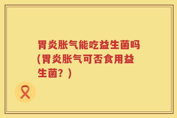 胃炎胀气能吃益生菌吗(胃炎胀气可否食用益生菌？)