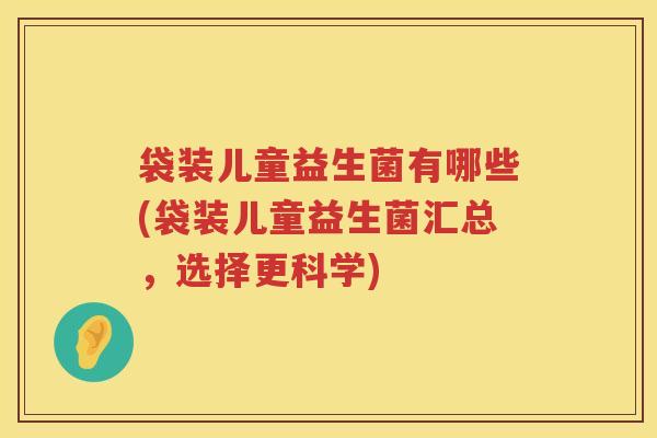 袋装儿童益生菌有哪些(袋装儿童益生菌汇总，选择更科学)