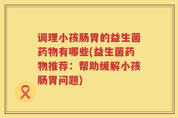 调理小孩肠胃的益生菌药物有哪些(益生菌药物推荐：帮助缓解小孩肠胃问题)